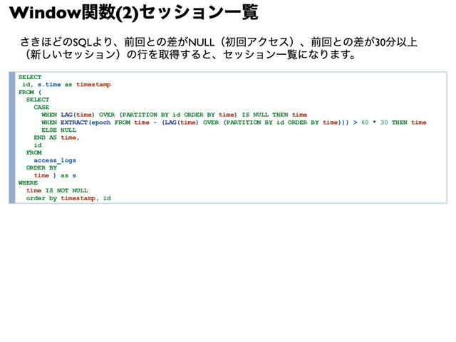Window
関数(2)
セッション一覧
さきほどのSQLより、前回との差がNULL（初回アクセス）、前回との差が30分以上
（新しいセッション）の行を取得すると、セッション一覧になります。
SELECT
id, s.time as timestamp
FROM (
SELECT
CASE
WHEN LAG(time) OVER (PARTITION BY id ORDER BY time) IS NULL THEN time
WHEN EXTRACT(epoch FROM time ­ (LAG(time) OVER (PARTITION BY id ORDER BY time))) > 60 * 30 THEN time
ELSE NULL
END AS time,
id
FROM
access_logs
ORDER BY
time ) as s
WHERE
time IS NOT NULL
order by timestamp, id
