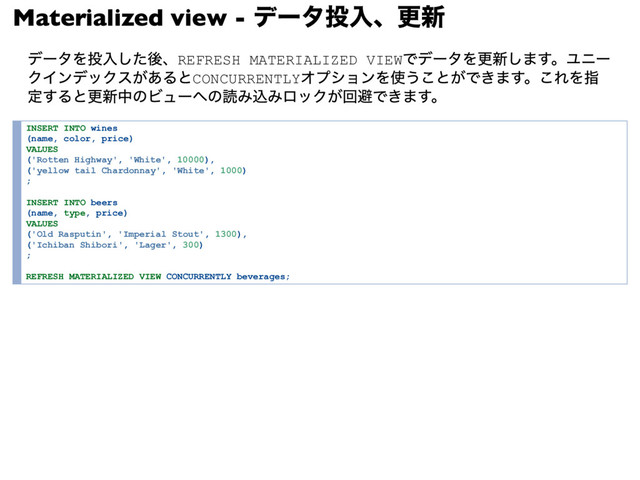 Materialized view -
データ投入、更新
データを投入した後、REFRESH MATERIALIZED VIEW
でデータを更新します。ユニー
クインデックスがあるとCONCURRENTLY
オプションを使うことができます。これを指
定すると更新中のビューへの読み込みロックが回避できます。
INSERT INTO wines
(name, color, price)
VALUES
('Rotten Highway', 'White', 10000),
('yellow tail Chardonnay', 'White', 1000)
;
INSERT INTO beers
(name, type, price)
VALUES
('Old Rasputin', 'Imperial Stout', 1300),
('Ichiban Shibori', 'Lager', 300)
;
REFRESH MATERIALIZED VIEW CONCURRENTLY beverages;
