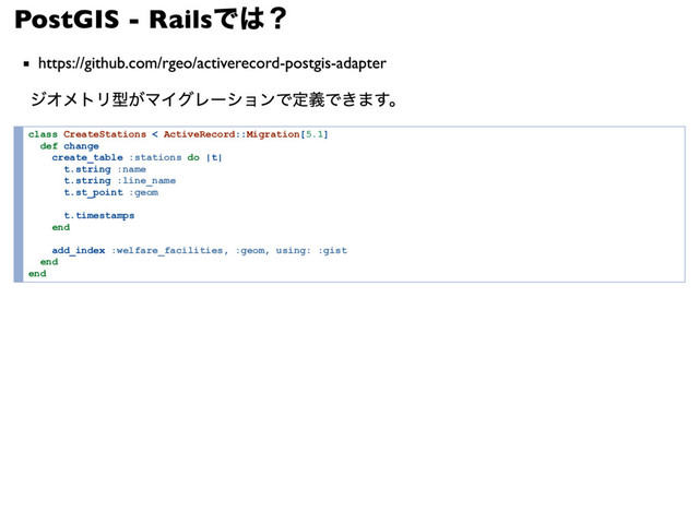 PostGIS - Rails
では？
https://github.com/rgeo/activerecord-postgis-adapter
ジオメトリ型がマイグレーションで定義できます。
class CreateStations < ActiveRecord::Migration[5.1]
def change
create_table :stations do |t|
t.string :name
t.string :line_name
t.st_point :geom
t.timestamps
end
add_index :welfare_facilities, :geom, using: :gist
end
end
