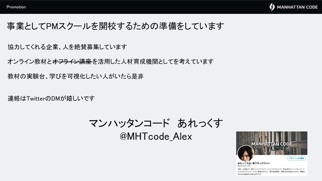 事業としてPMスクールを開校するための準備をしています 
協力してくれる企業、人を絶賛募集しています  
 
オンライン教材とオフライン講座を活用した人材育成機関としてを考えています  
 
教材の実験台、学びを可視化したい人がいたら是非  
 
 
連絡はTwitterのDMが嬉しいです  
 
 
マンハッタンコード　あれっくす 
@MHTcode_Alex 
Promotion 
