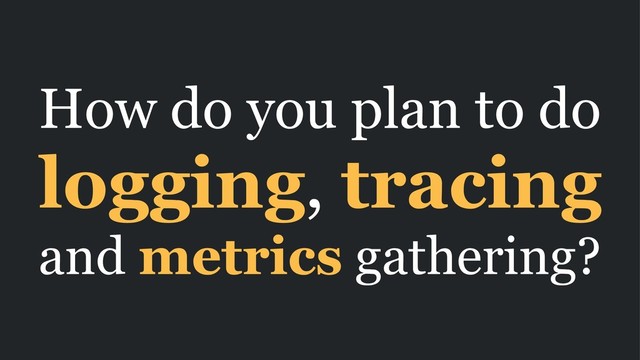 How do you plan to do
logging, tracing
and metrics gathering?
