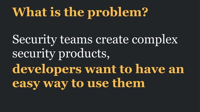 What is the problem?
Security teams create complex
security products,
developers want to have an
easy way to use them
