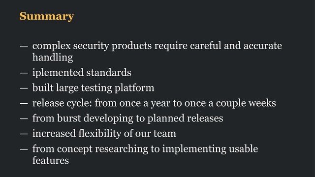 Summary
— complex security products require careful and accurate
handling
— iplemented standards
— built large testing platform
— release cycle: from once a year to once a couple weeks
— from burst developing to planned releases
— increased flexibility of our team
— from concept researching to implementing usable
features
