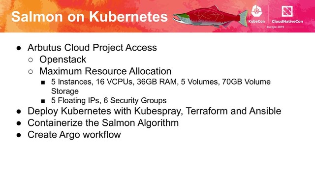 Salmon on Kubernetes
● Arbutus Cloud Project Access
○ Openstack
○ Maximum Resource Allocation
■ 5 Instances, 16 VCPUs, 36GB RAM, 5 Volumes, 70GB Volume
Storage
■ 5 Floating IPs, 6 Security Groups
● Deploy Kubernetes with Kubespray, Terraform and Ansible
● Containerize the Salmon Algorithm
● Create Argo workflow
