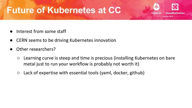 Future of Kubernetes at CC
● Interest from some staff
● CERN seems to be driving Kubernetes innovation
● Other researchers?
○ Learning curve is steep and time is precious (installing Kubernetes on bare
metal just to run your workflow is probably not worth it)
○ Lack of expertise with essential tools (yaml, docker, github)
