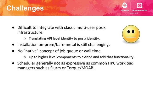 Challenges
● Difficult to integrate with classic multi-user posix
infrastructure.
○ Translating API level identity to posix identity.
● Installation on-prem/bare-metal is still challenging.
● No “native” concept of job queue or wall time.
○ Up to higher level components to extend and add that functionality.
● Scheduler generally not as expressive as common HPC workload
managers such as Slurm or Torque/MOAB.
