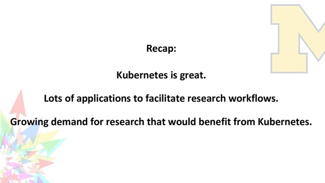 Recap:
Kubernetes is great.
Lots of applications to facilitate research workflows.
Growing demand for research that would benefit from Kubernetes.
