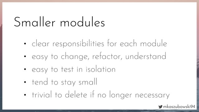 mkaszubowski94
Smaller modules
• clear responsibilities for each module
• easy to change, refactor, understand
• easy to test in isolation
• tend to stay small
• trivial to delete if no longer necessary
