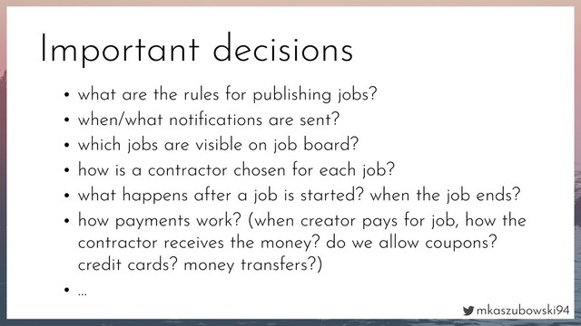 mkaszubowski94
Important decisions
• what are the rules for publishing jobs?
• when/what notiﬁcations are sent?
• which jobs are visible on job board?
• how is a contractor chosen for each job?
• what happens after a job is started? when the job ends?
• how payments work? (when creator pays for job, how the
contractor receives the money? do we allow coupons?
credit cards? money transfers?)
• …
