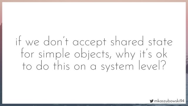 mkaszubowski94
if we don’t accept shared state
for simple objects, why it’s ok
to do this on a system level?
