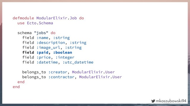 mkaszubowski94
defmodule ModularElixir.Job do
use Ecto.Schema
schema "jobs" do
field :name, :string
field :description, :string
field :image_url, :string
field :paid, :boolean
field :price, :integer
field :datetime, :utc_datetime
belongs_to :creator, ModularElixir.User
belongs_to :contractor, ModularElixir.User
end
end
