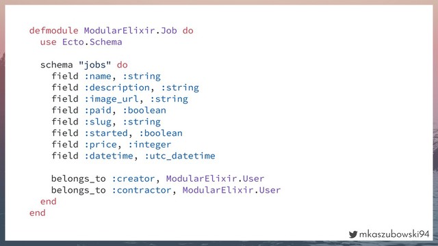 mkaszubowski94
defmodule ModularElixir.Job do
use Ecto.Schema
schema "jobs" do
field :name, :string
field :description, :string
field :image_url, :string
field :paid, :boolean
field :slug, :string
field :started, :boolean
field :price, :integer
field :datetime, :utc_datetime
belongs_to :creator, ModularElixir.User
belongs_to :contractor, ModularElixir.User
end
end
