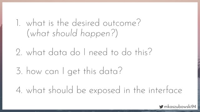 mkaszubowski94
1. what is the desired outcome?
(what should happen?)
2. what data do I need to do this?
3. how can I get this data?
4. what should be exposed in the interface
