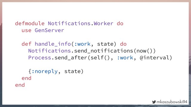 mkaszubowski94
defmodule Notifications.Worker do
use GenServer
def handle_info(:work, state) do
Notifications.send_notifications(now())
Process.send_after(self(), :work, @interval)
{:noreply, state)
end
end
