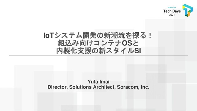 IoTシステム開発の新潮流を探る！
組込み向けコンテナOSと
内製化支援の新スタイルSI
Yuta Imai
Director, Solutions Architect, Soracom, Inc.
