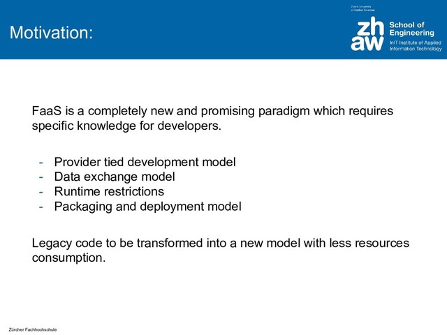 Zürcher Fachhochschule
Motivation:
FaaS is a completely new and promising paradigm which requires
specific knowledge for developers.
- Provider tied development model
- Data exchange model
- Runtime restrictions
- Packaging and deployment model
Legacy code to be transformed into a new model with less resources
consumption.
