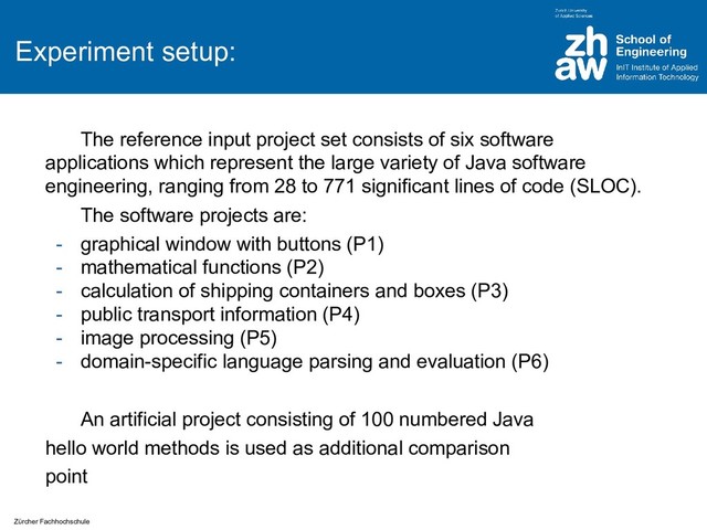 Zürcher Fachhochschule
Experiment setup:
The reference input project set consists of six software
applications which represent the large variety of Java software
engineering, ranging from 28 to 771 significant lines of code (SLOC).
The software projects are:
- graphical window with buttons (P1)
- mathematical functions (P2)
- calculation of shipping containers and boxes (P3)
- public transport information (P4)
- image processing (P5)
- domain-specific language parsing and evaluation (P6)
An artificial project consisting of 100 numbered Java
hello world methods is used as additional comparison
point
