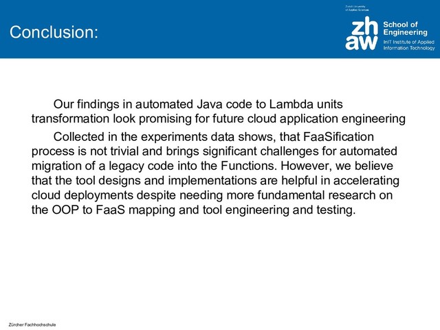 Zürcher Fachhochschule
Conclusion:
Our findings in automated Java code to Lambda units
transformation look promising for future cloud application engineering
Collected in the experiments data shows, that FaaSification
process is not trivial and brings significant challenges for automated
migration of a legacy code into the Functions. However, we believe
that the tool designs and implementations are helpful in accelerating
cloud deployments despite needing more fundamental research on
the OOP to FaaS mapping and tool engineering and testing.
