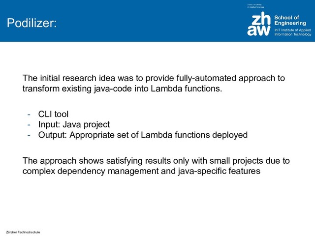 Zürcher Fachhochschule
Podilizer:
The initial research idea was to provide fully-automated approach to
transform existing java-code into Lambda functions.
- CLI tool
- Input: Java project
- Output: Appropriate set of Lambda functions deployed
The approach shows satisfying results only with small projects due to
complex dependency management and java-specific features
