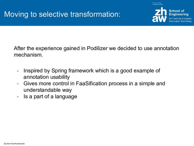Zürcher Fachhochschule
Moving to selective transformation:
After the experience gained in Podilizer we decided to use annotation
mechanism.
- Inspired by Spring framework which is a good example of
annotation usability
- Gives more control in FaaSification process in a simple and
understandable way
- Is a part of a language
