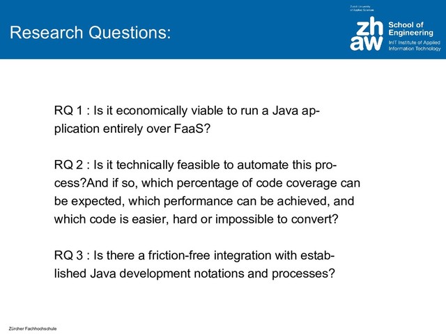 Zürcher Fachhochschule
Research Questions:
RQ 1 : Is it economically viable to run a Java ap-
plication entirely over FaaS?
RQ 2 : Is it technically feasible to automate this pro-
cess?And if so, which percentage of code coverage can
be expected, which performance can be achieved, and
which code is easier, hard or impossible to convert?
RQ 3 : Is there a friction-free integration with estab-
lished Java development notations and processes?
