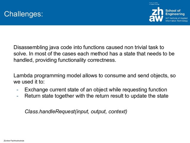 Zürcher Fachhochschule
Challenges:
Disassembling java code into functions caused non trivial task to
solve. In most of the cases each method has a state that needs to be
handled, providing functionality correctness.
Lambda programming model allows to consume and send objects, so
we used it to:
- Exchange current state of an object while requesting function
- Return state together with the return result to update the state
Class.handleRequest(input, output, context)
