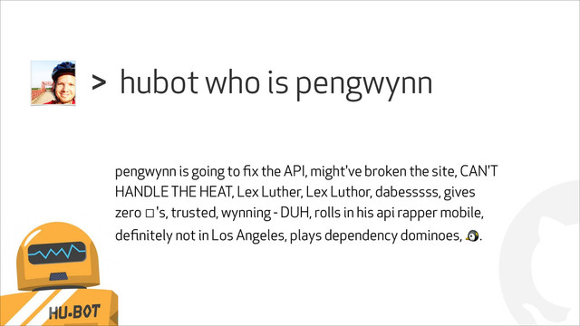 !
hubot who is pengwynn
>
pengwynn is going to ﬁx the API, might've broken the site, CAN'T
HANDLE THE HEAT, Lex Luther, Lex Luthor, dabesssss, gives
zero ☐'s, trusted, wynning - DUH, rolls in his api rapper mobile,
deﬁnitely not in Los Angeles, plays dependency dominoes, ".
