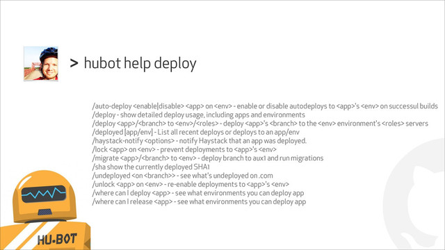 !
hubot help deploy
>
/auto-deploy   on  - enable or disable autodeploys to 's  on successul builds
/deploy - show detailed deploy usage, including apps and environments
/deploy / to / - deploy 's  to the  environment's  servers
/deployed [app/env] - List all recent deploys or deploys to an app/env
/haystack-notify  - notify Haystack that an app was deployed.
/lock  on  - prevent deployments to 's 
/migrate / to  - deploy branch to aux1 and run migrations
/sha show the currently deployed SHA1
/undeployed > - see what's undeployed on .com
/unlock  on  - re-enable deployments to 's 
/where can I deploy  - see what environments you can deploy app
/where can I release  - see what environments you can deploy app
