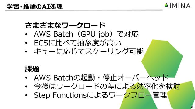 35
さまざまなワークロード
• AWS Batch（GPU job）で対応
• ECSに比べて抽象度が高い
• キューに応じてスケーリング可能
課題
• AWS Batchの起動・停止オーバーヘッド
• 今後はワークロードの差による効率化を検討
• Step Functionsによるワークフロー管理
学習・推論のAI処理
