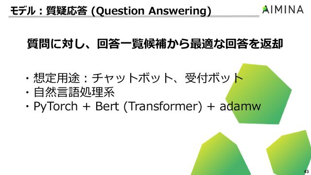 43
・想定用途：チャットボット、受付ボット
・自然言語処理系
・PyTorch + Bert (Transformer) + adamw
質問に対し、回答一覧候補から最適な回答を返却
モデル：質疑応答 (Question Answering)
