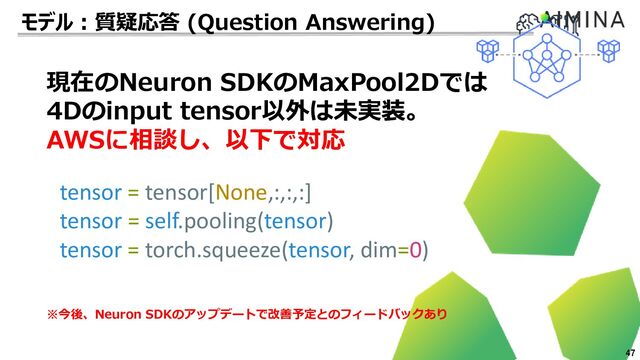 47
現在のNeuron SDKのMaxPool2Dでは
4Dのinput tensor以外は未実装。
AWSに相談し、以下で対応
tensor = tensor[None,:,:,:]
tensor = self.pooling(tensor)
tensor = torch.squeeze(tensor, dim=0)
※今後、Neuron SDKのアップデートで改善予定とのフィードバックあり
モデル：質疑応答 (Question Answering)
