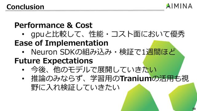 58
Conclusion
Performance & Cost
• gpuと比較して、性能・コスト面において優秀
Ease of Implementation
• Neuron SDKの組み込み・検証で1週間ほど
Future Expectations
• 今後、他のモデルで展開していきたい
• 推論のみならず、学習用のTraniumの活用も視
野に入れ検証していきたい

