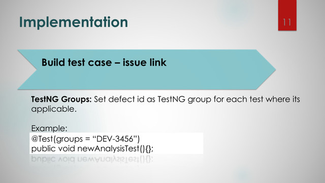 Implementation
TestNG Groups: Set defect id as TestNG group for each test where its
applicable.
Example:
@Test(groups = “DEV-3456”)
public void newAnalysisTest(){};
11
Build test case – issue link

