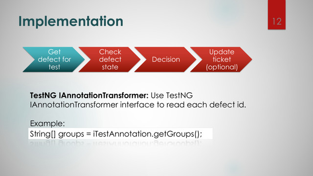 Implementation
TestNG IAnnotationTransformer: Use TestNG
IAnnotationTransformer interface to read each defect id.
Example:
String[] groups = iTestAnnotation.getGroups();
Get
defect for
test
Check
defect
state
Decision
Update
ticket
(optional)
12
