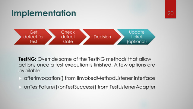 Implementation
TestNG: Override some of the TestNG methods that allow
actions once a test execution is finished. A few options are
available:
u afterInvocation() from IInvokedMethodListener interface
u onTestFailure()/onTestSuccess() from TestListenerAdapter
Get
defect for
test
Check
defect
state
Decision
Update
ticket
(optional)
20
