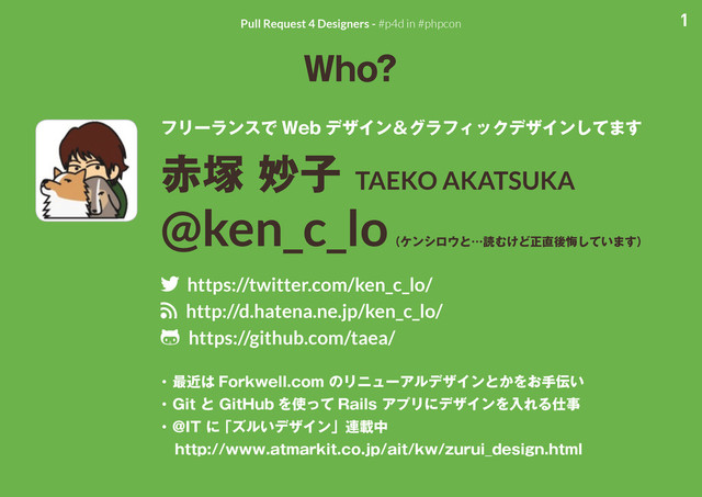 1
Pull Request 4 Designers - #p4d in #phpcon
Who?
フリーランスで Web デザイン＆グラフィックデザインしてます
赤塚 妙子 TAEKO AKATSUKA
@ken_c_lo
（ケンシロウと…読むけど正直後悔しています）
twitter https://twitter.com/ken_c_lo/
rss http://d.hatena.ne.jp/ken_c_lo/
github https://github.com/taea/
・ 最近は Forkwell.com のリニューアルデザインとかをお手伝い
・ Git と GitHub を使って Rails アプリにデザインを入れる仕事
・ @IT に 「ズルいデザイン」連載中
　http://www.atmarkit.co.jp/ait/kw/zurui_design.html
