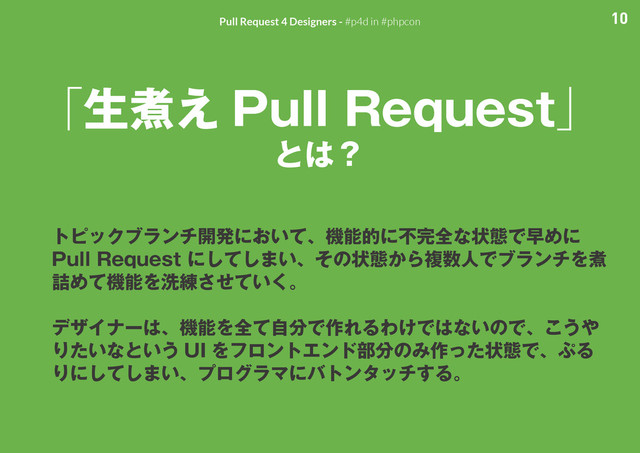 10
Pull Request 4 Designers - #p4d in #phpcon
「生煮え Pull Request」
とは？
トピックブランチ開発において、機能的に不完全な状態で早めに
Pull Request にしてしまい、その状態から複数人でブランチを煮
詰めて機能を洗練させていく。
デザイナーは、機能を全て自分で作れるわけではないので、こうや
りたいなという UI をフロントエンド部分のみ作った状態で、ぷる
りにしてしまい、プログラマにバトンタッチする。
