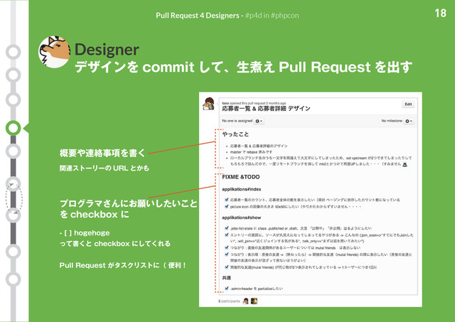 18
Pull Request 4 Designers - #p4d in #phpcon
Designer
デザインを commit して、生煮え Pull Request を出す
概要や連絡事項を書く
関連ストーリーの URL とかも
プログラマさんにお願いしたいこと
を checkbox に
- [ ] hogehoge
って書くと checkbox にしてくれる
Pull Request がタスクリストに（ 便利！
