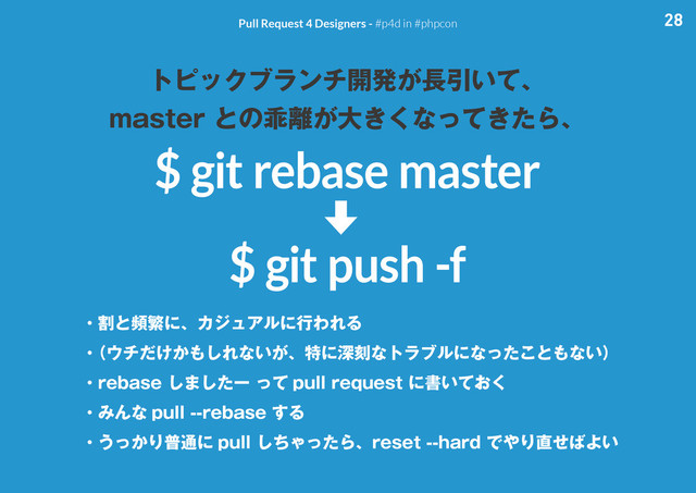 28
Pull Request 4 Designers - #p4d in #phpcon
トピックブランチ開発が長引いて、
master との乖離が大きくなってきたら、
$ git rebase master
$ git push -f
・割と頻繁に、カジュアルに行われる
・
（ウチだけかもしれないが、特に深刻なトラブルになったこともない）
・rebase しましたー って pull request に書いておく
・みんな pull --rebase する
・うっかり普通に pull しちゃったら、reset --hard でやり直せばよい
