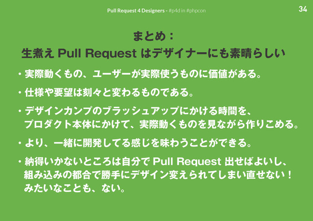34
Pull Request 4 Designers - #p4d in #phpcon
まとめ：
生煮え Pull Request はデザイナーにも素晴らしい
・実際動くもの、ユーザーが実際使うものに価値がある。
・仕様や要望は刻々と変わるものである。
・デザインカンプのブラッシュアップにかける時間を、
プロダクト本体にかけて、実際動くものを見ながら作りこめる。
・より、一緒に開発してる感じを味わうことができる。
・納得いかないところは自分で Pull Request 出せばよいし、
組み込みの都合で勝手にデザイン変えられてしまい直せない！
みたいなことも、ない。
