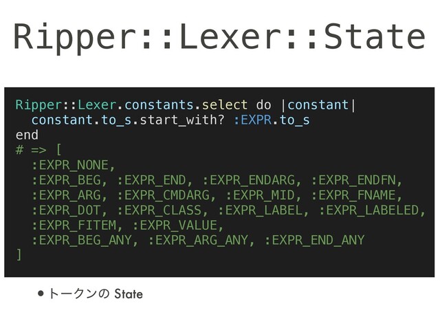 Ripper::Lexer::State
Ripper::Lexer.constants.select do |constant|
constant.to_s.start_with? :EXPR.to_s
end
# => [
:EXPR_NONE,
:EXPR_BEG, :EXPR_END, :EXPR_ENDARG, :EXPR_ENDFN,
:EXPR_ARG, :EXPR_CMDARG, :EXPR_MID, :EXPR_FNAME,
:EXPR_DOT, :EXPR_CLASS, :EXPR_LABEL, :EXPR_LABELED,
:EXPR_FITEM, :EXPR_VALUE,
:EXPR_BEG_ANY, :EXPR_ARG_ANY, :EXPR_END_ANY
]
•τʔΫϯͷ State

