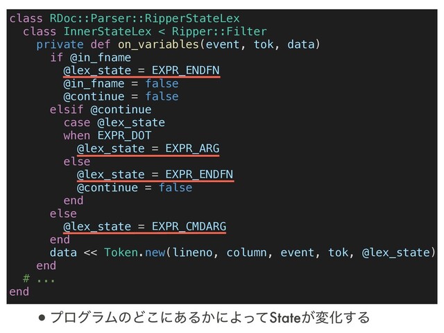 class RDoc::Parser::RipperStateLex
class InnerStateLex < Ripper::Filter
private def on_variables(event, tok, data)
if @in_fname
@lex_state = EXPR_ENDFN
@in_fname = false
@continue = false
elsif @continue
case @lex_state
when EXPR_DOT
@lex_state = EXPR_ARG
else
@lex_state = EXPR_ENDFN
@continue = false
end
else
@lex_state = EXPR_CMDARG
end
data << Token.new(lineno, column, event, tok, @lex_state)
end
# ...
end
•ϓϩάϥϜͷͲ͜ʹ͋Δ͔ʹΑͬͯState͕มԽ͢Δ
