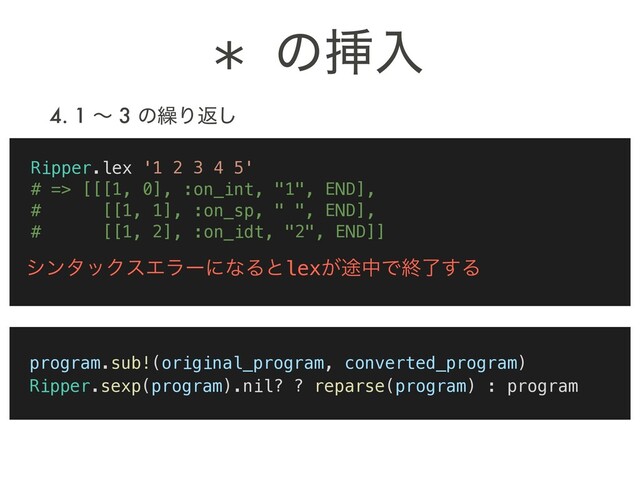 4. 1 ʙ 3 ͷ܁Γฦ͠
Ripper.lex '1 2 3 4 5'
# => [[[1, 0], :on_int, "1", END],
# [[1, 1], :on_sp, " ", END],
# [[1, 2], :on_idt, "2", END]]
γϯλοΫεΤϥʔʹͳΔͱlex్͕தͰऴྃ͢Δ
* ͷૠೖ
program.sub!(original_program, converted_program)
Ripper.sexp(program).nil? ? reparse(program) : program
