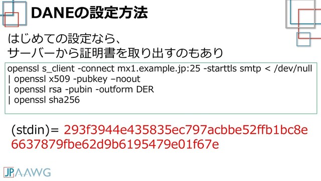 DANEの設定方法
openssl s_client -connect mx1.example.jp:25 -starttls smtp < /dev/null
| openssl x509 -pubkey –noout
| openssl rsa -pubin -outform DER
| openssl sha256
(stdin)= 293f3944e435835ec797acbbe52ffb1bc8e
6637879fbe62d9b6195479e01f67e
はじめての設定なら、
サーバーから証明書を取り出すのもあり
