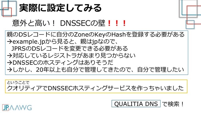 実際に設定してみる
意外と高い！ DNSSECの壁！！！
親のDSレコードに自分のZoneのKeyのHashを登録する必要がある
→example.jpから見ると、親はjpなので、
JPRSのDSレコードを変更できる必要がある
→対応しているレジストラがあまり見つからない
→DNSSECのホスティングはありそうだ
→しかし、20年以上も自分で管理してきたので、自分で管理したい
ということで
クオリティアでDNSSECホスティングサービスを作っちゃいました
QUALITIA DNS で検索！

