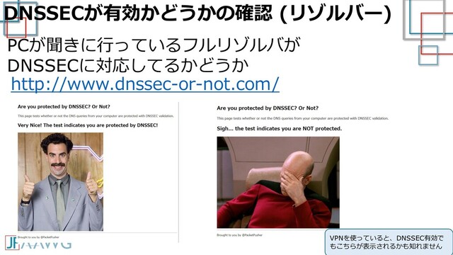 DNSSECが有効かどうかの確認 (リゾルバー)
http://www.dnssec-or-not.com/
PCが聞きに行っているフルリゾルバが
DNSSECに対応してるかどうか
VPNを使っていると、DNSSEC有効で
もこちらが表示されるかも知れません
