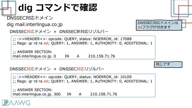 dig コマンドで確認
DNSSEC対応ドメイン
dig mail.interlingua.co.jp
;; ->>HEADER<<- opcode: QUERY, status: NOERROR, id: 17088
;; flags: qr rd ra ad; QUERY: 1, ANSWER: 1, AUTHORITY: 0, ADDITIONAL: 1
;; ANSWER SECTION:
mail.interlingua.co.jp. 0 IN A 210.158.71.76
DNSSEC対応ドメイン + DNSSEC非対応リゾルバー
DNSSEC対応ドメイン + DNSSEC対応リゾルバー
;; ->>HEADER<<- opcode: QUERY, status: NOERROR, id: 10109
;; flags: qr rd ra ad; QUERY: 1, ANSWER: 1, AUTHORITY: 0, ADDITIONAL: 1
;; ANSWER SECTION:
mail.interlingua.co.jp. 300 IN A 210.158.71.76
同じです
DNSSEC対応ドメインは
adフラグが付きます
