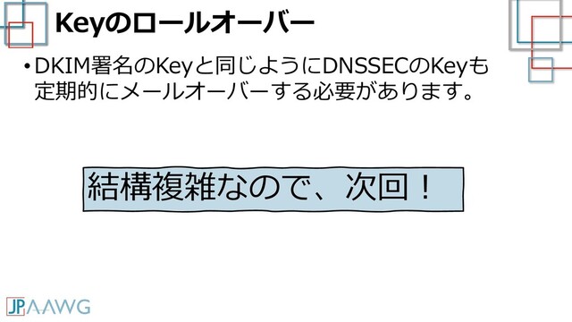 Keyのロールオーバー
•DKIM署名のKeyと同じようにDNSSECのKeyも
定期的にメールオーバーする必要があります。
結構複雑なので、次回！
