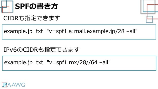 SPFの書き方
example.jp txt "v=spf1 a:mail.example.jp/28 –all"
CIDRも指定できます
example.jp txt "v=spf1 mx/28//64 –all"
IPv6のCIDRも指定できます
