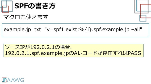 SPFの書き方
example.jp txt "v=spf1 exist:%{i}.spf.example.jp –all"
マクロも使えます
ソースIPが192.0.2.1の場合、
192.0.2.1.spf.example.jpのAレコードが存在すればPASS
